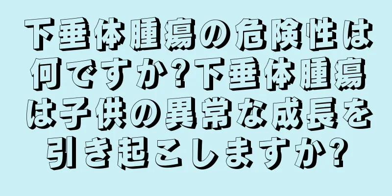 下垂体腫瘍の危険性は何ですか?下垂体腫瘍は子供の異常な成長を引き起こしますか?