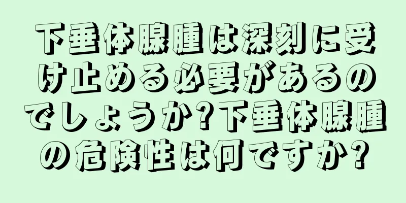 下垂体腺腫は深刻に受け止める必要があるのでしょうか?下垂体腺腫の危険性は何ですか?