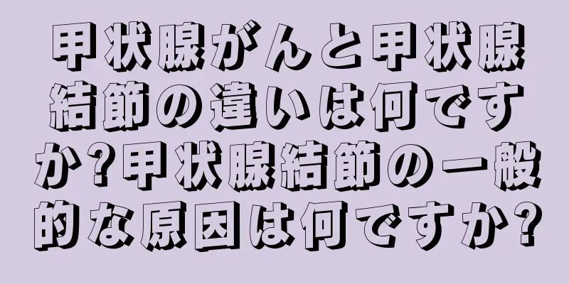 甲状腺がんと甲状腺結節の違いは何ですか?甲状腺結節の一般的な原因は何ですか?