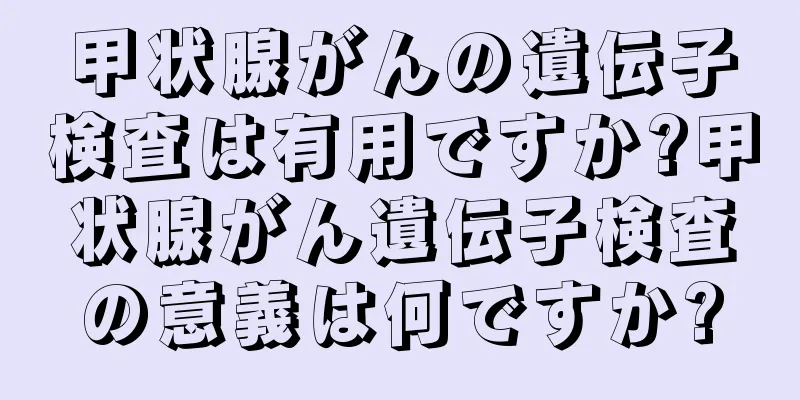 甲状腺がんの遺伝子検査は有用ですか?甲状腺がん遺伝子検査の意義は何ですか?
