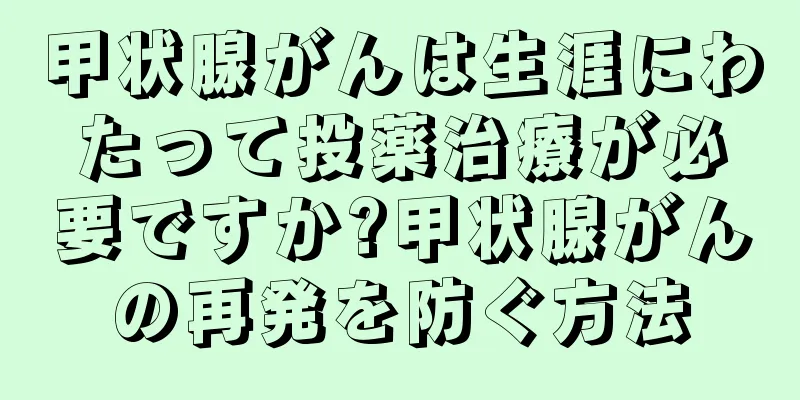 甲状腺がんは生涯にわたって投薬治療が必要ですか?甲状腺がんの再発を防ぐ方法
