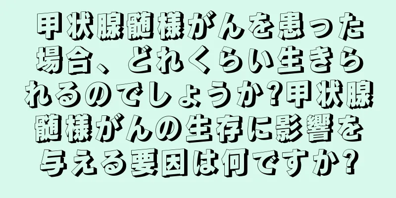 甲状腺髄様がんを患った場合、どれくらい生きられるのでしょうか?甲状腺髄様がんの生存に影響を与える要因は何ですか?