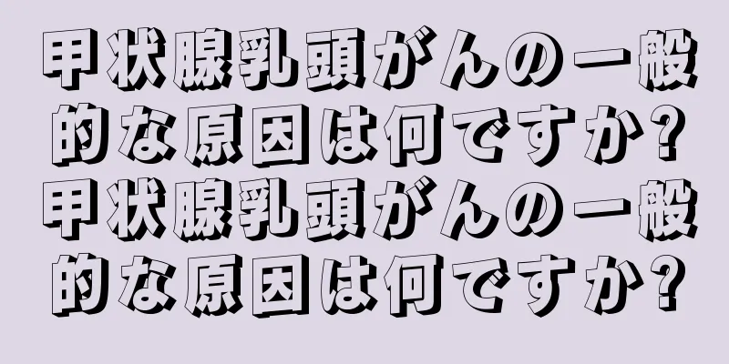 甲状腺乳頭がんの一般的な原因は何ですか?甲状腺乳頭がんの一般的な原因は何ですか?