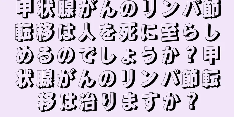 甲状腺がんのリンパ節転移は人を死に至らしめるのでしょうか？甲状腺がんのリンパ節転移は治りますか？