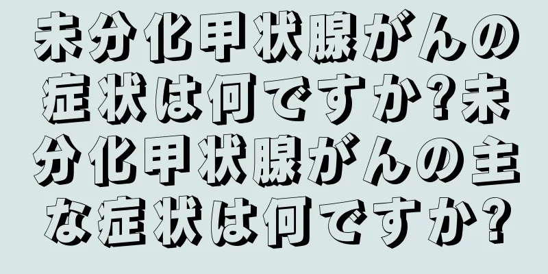 未分化甲状腺がんの症状は何ですか?未分化甲状腺がんの主な症状は何ですか?