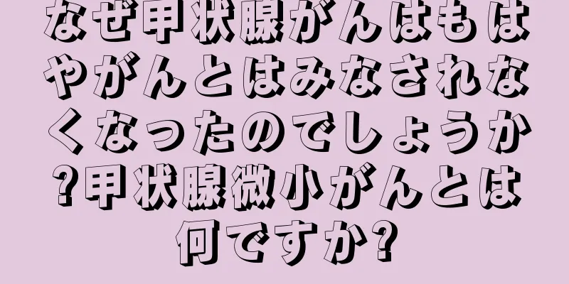 なぜ甲状腺がんはもはやがんとはみなされなくなったのでしょうか?甲状腺微小がんとは何ですか?