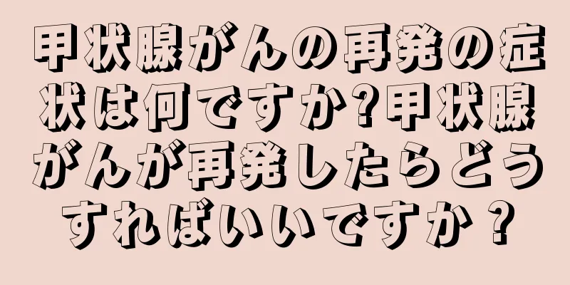 甲状腺がんの再発の症状は何ですか?甲状腺がんが再発したらどうすればいいですか？