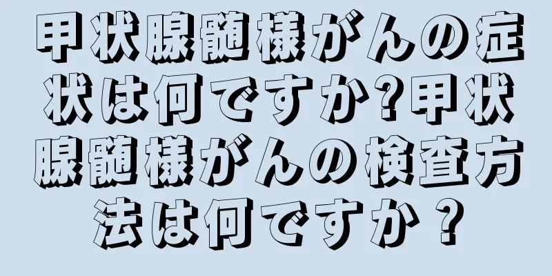 甲状腺髄様がんの症状は何ですか?甲状腺髄様がんの検査方法は何ですか？