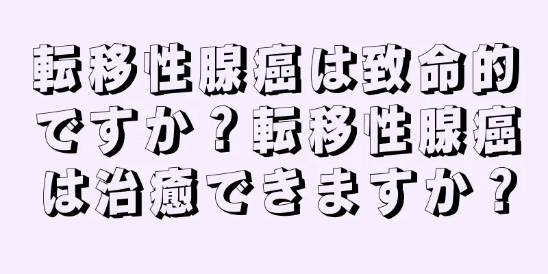 転移性腺癌は致命的ですか？転移性腺癌は治癒できますか？