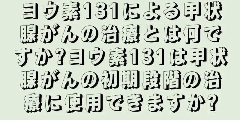 ヨウ素131による甲状腺がんの治療とは何ですか?ヨウ素131は甲状腺がんの初期段階の治療に使用できますか?