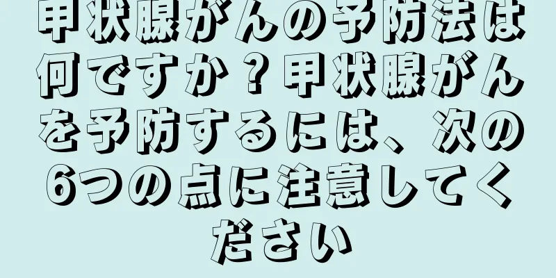 甲状腺がんの予防法は何ですか？甲状腺がんを予防するには、次の6つの点に注意してください