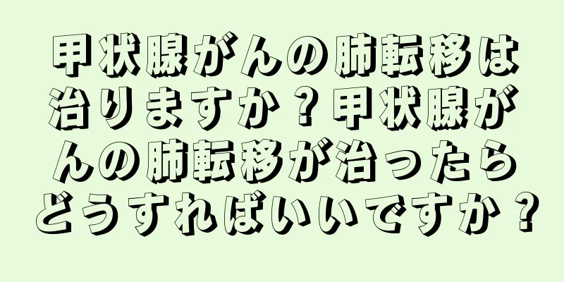 甲状腺がんの肺転移は治りますか？甲状腺がんの肺転移が治ったらどうすればいいですか？