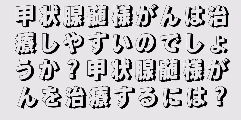 甲状腺髄様がんは治療しやすいのでしょうか？甲状腺髄様がんを治療するには？