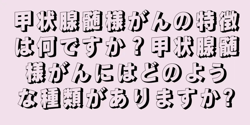 甲状腺髄様がんの特徴は何ですか？甲状腺髄様がんにはどのような種類がありますか?