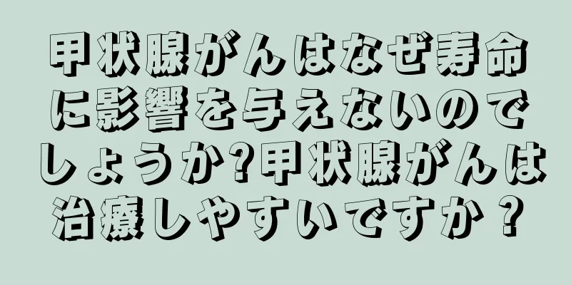 甲状腺がんはなぜ寿命に影響を与えないのでしょうか?甲状腺がんは治療しやすいですか？