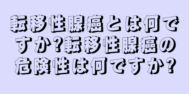 転移性腺癌とは何ですか?転移性腺癌の危険性は何ですか?