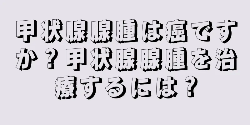 甲状腺腺腫は癌ですか？甲状腺腺腫を治療するには？
