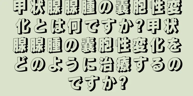 甲状腺腺腫の嚢胞性変化とは何ですか?甲状腺腺腫の嚢胞性変化をどのように治療するのですか?