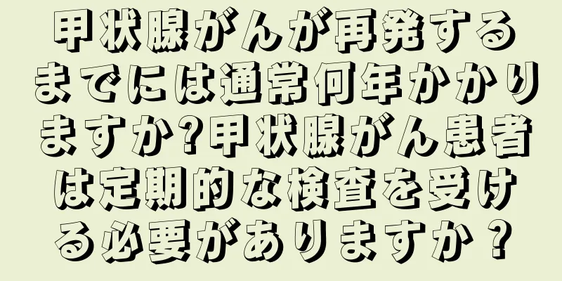甲状腺がんが再発するまでには通常何年かかりますか?甲状腺がん患者は定期的な検査を受ける必要がありますか？