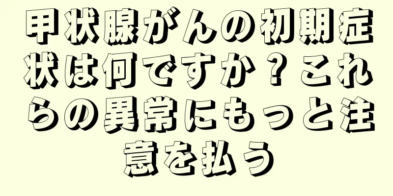 甲状腺がんの初期症状は何ですか？これらの異常にもっと注意を払う