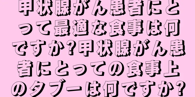 甲状腺がん患者にとって最適な食事は何ですか?甲状腺がん患者にとっての食事上のタブーは何ですか?
