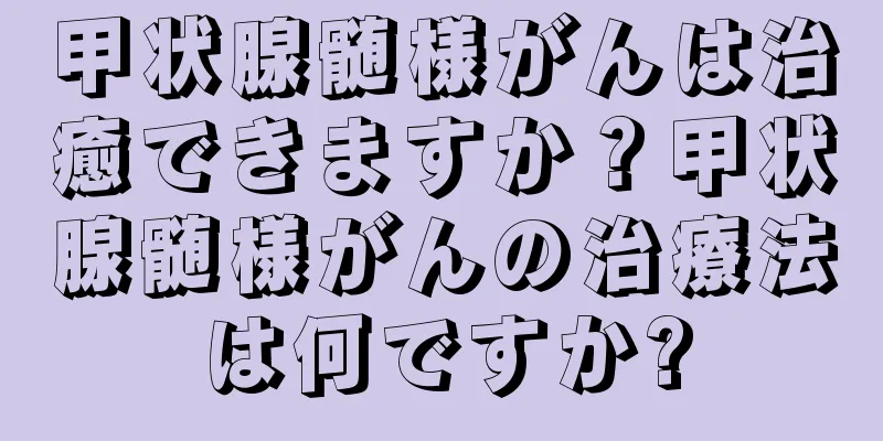 甲状腺髄様がんは治癒できますか？甲状腺髄様がんの治療法は何ですか?