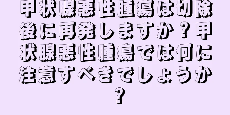 甲状腺悪性腫瘍は切除後に再発しますか？甲状腺悪性腫瘍では何に注意すべきでしょうか？