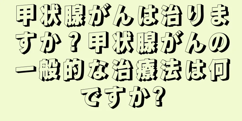 甲状腺がんは治りますか？甲状腺がんの一般的な治療法は何ですか?