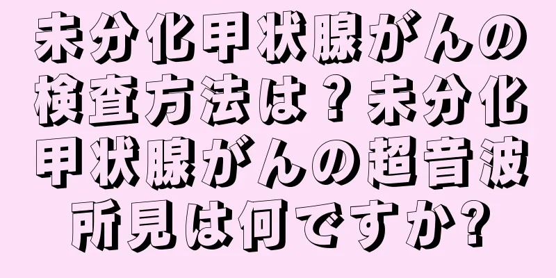 未分化甲状腺がんの検査方法は？未分化甲状腺がんの超音波所見は何ですか?