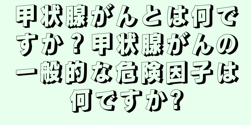 甲状腺がんとは何ですか？甲状腺がんの一般的な危険因子は何ですか?