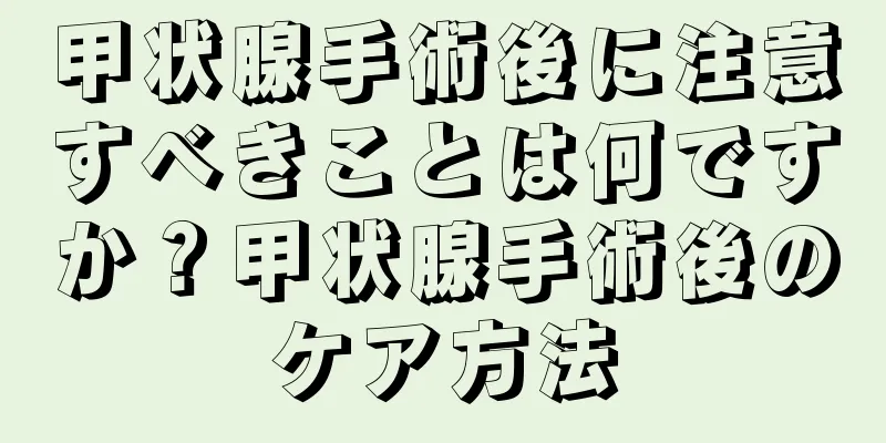 甲状腺手術後に注意すべきことは何ですか？甲状腺手術後のケア方法
