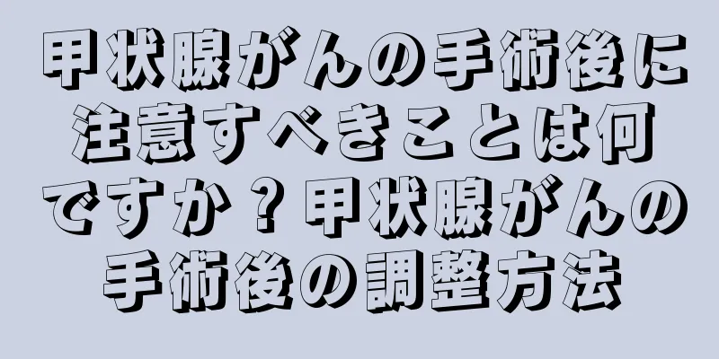 甲状腺がんの手術後に注意すべきことは何ですか？甲状腺がんの手術後の調整方法