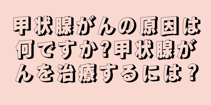 甲状腺がんの原因は何ですか?甲状腺がんを治療するには？