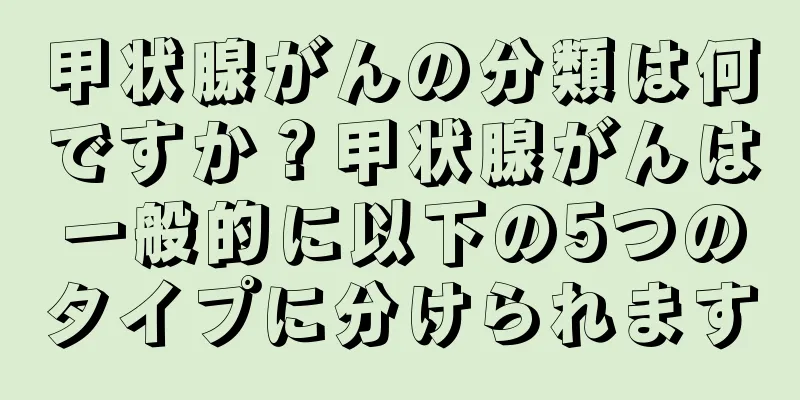 甲状腺がんの分類は何ですか？甲状腺がんは一般的に以下の5つのタイプに分けられます