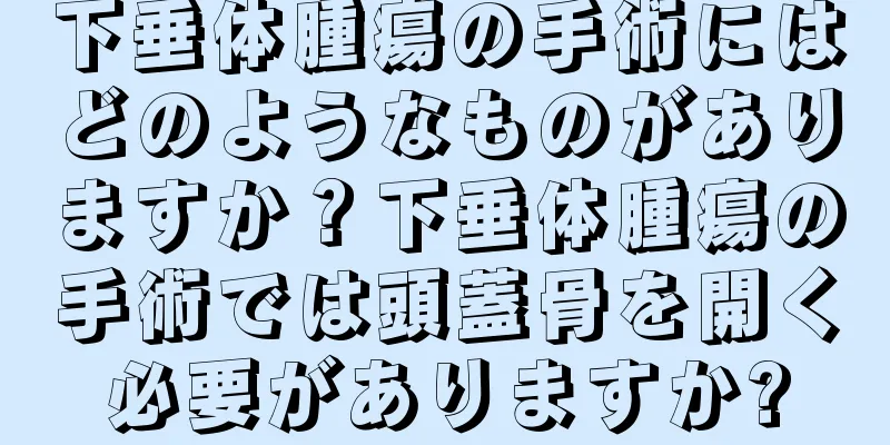 下垂体腫瘍の手術にはどのようなものがありますか？下垂体腫瘍の手術では頭蓋骨を開く必要がありますか?