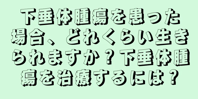 下垂体腫瘍を患った場合、どれくらい生きられますか？下垂体腫瘍を治療するには？