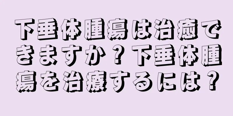 下垂体腫瘍は治癒できますか？下垂体腫瘍を治療するには？