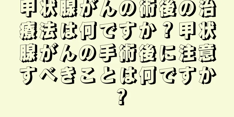 甲状腺がんの術後の治療法は何ですか？甲状腺がんの手術後に注意すべきことは何ですか？
