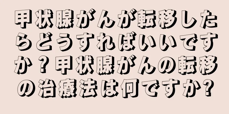 甲状腺がんが転移したらどうすればいいですか？甲状腺がんの転移の治療法は何ですか?