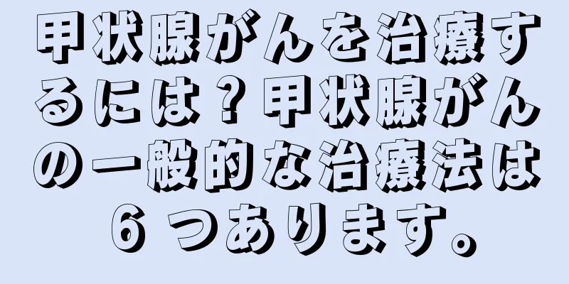 甲状腺がんを治療するには？甲状腺がんの一般的な治療法は 6 つあります。