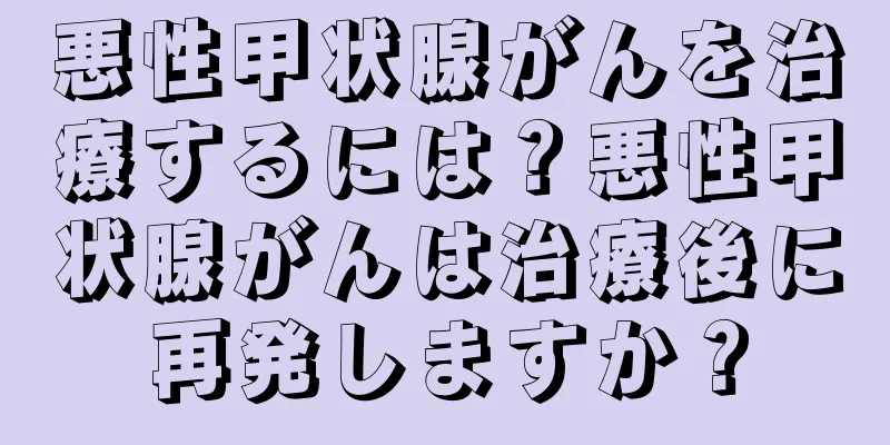 悪性甲状腺がんを治療するには？悪性甲状腺がんは治療後に再発しますか？