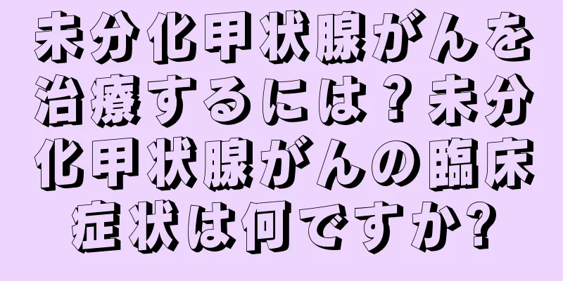 未分化甲状腺がんを治療するには？未分化甲状腺がんの臨床症状は何ですか?