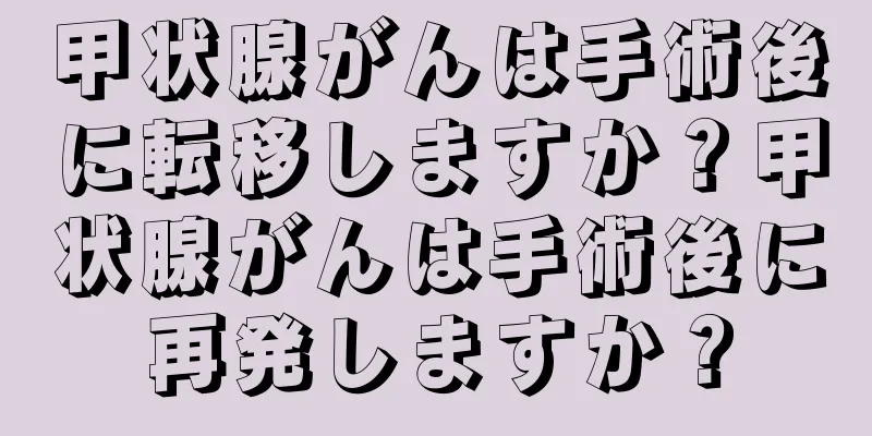 甲状腺がんは手術後に転移しますか？甲状腺がんは手術後に再発しますか？