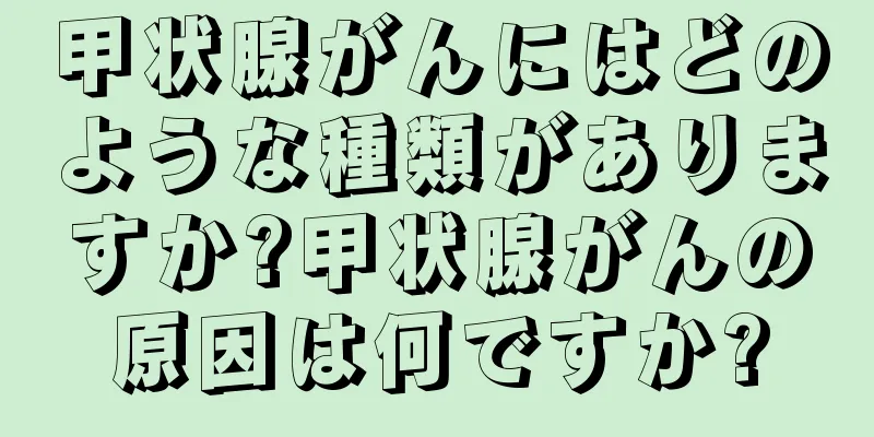 甲状腺がんにはどのような種類がありますか?甲状腺がんの原因は何ですか?