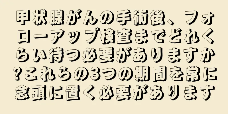 甲状腺がんの手術後、フォローアップ検査までどれくらい待つ必要がありますか?これらの3つの期間を常に念頭に置く必要があります