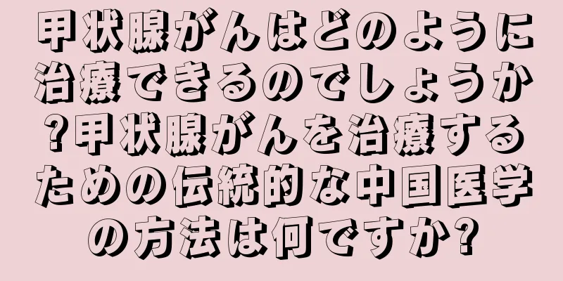 甲状腺がんはどのように治療できるのでしょうか?甲状腺がんを治療するための伝統的な中国医学の方法は何ですか?