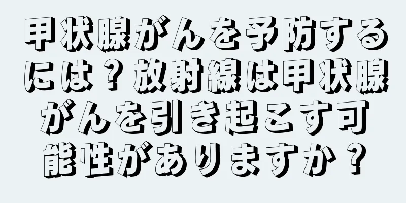 甲状腺がんを予防するには？放射線は甲状腺がんを引き起こす可能性がありますか？