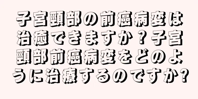 子宮頸部の前癌病変は治癒できますか？子宮頸部前癌病変をどのように治療するのですか?