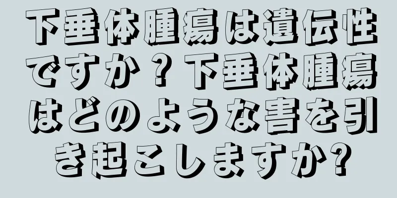 下垂体腫瘍は遺伝性ですか？下垂体腫瘍はどのような害を引き起こしますか?