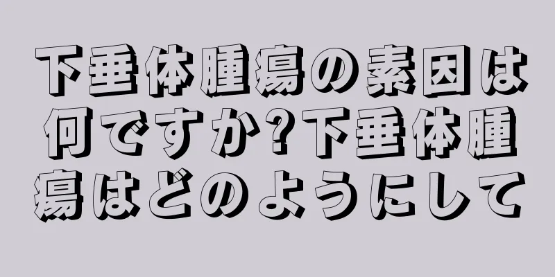 下垂体腫瘍の素因は何ですか?下垂体腫瘍はどのようにして